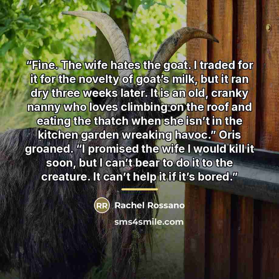 “Fine. The wife hates the goat. I traded for it for the novelty of goat’s milk, but it ran dry three weeks later. It is an old, cranky nanny who loves climbing on the roof and eating the thatch when she isn’t in the kitchen garden wreaking havoc.” Oris groaned. “I promised the wife I would kill it…” quote by Rachel Rossano