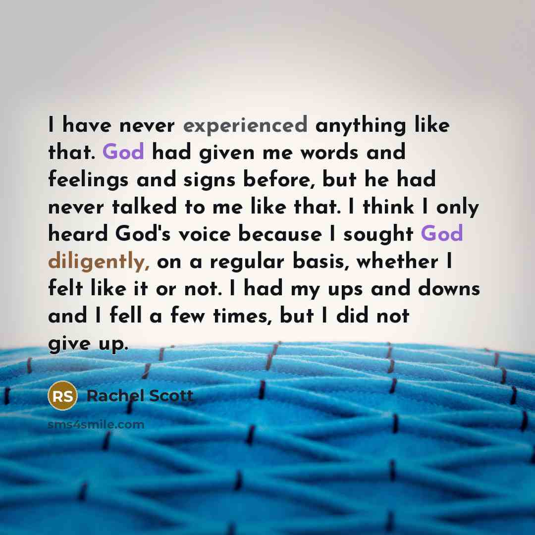 “I have never experienced anything like that. God had given me words and feelings and signs before, but he had never talked to me like that. I think I only heard God's voice because I sought God diligently, on a regular basis, whether I felt like it or not. I had my ups and downs and I fell a few…” quote by Rachel Scott