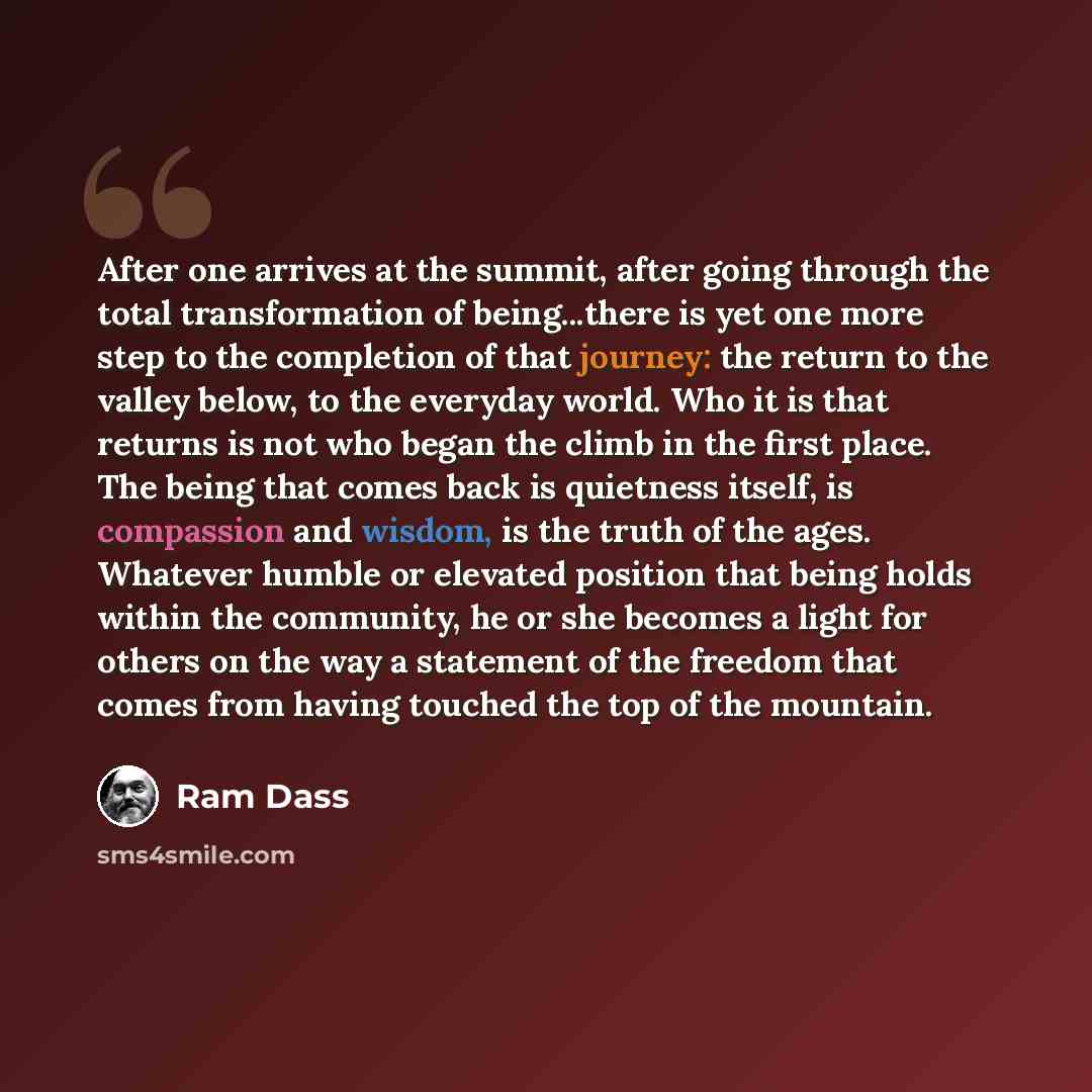 “After one arrives at the summit, after going through the total transformation of being...there is yet one more step to the completion of that journey: the return to the valley below, to the everyday world. Who it is that returns is not who began the climb in the first place. The being that comes…” quote by Ram Dass
