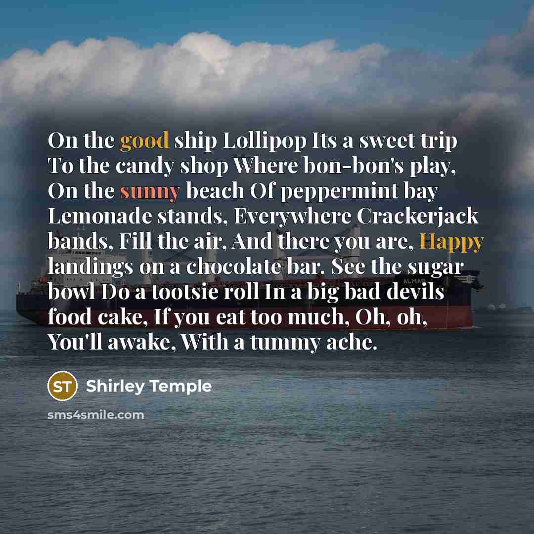 “On the good ship Lollipop Its a sweet trip To the candy shop Where bon-bon's play, On the sunny beach Of peppermint bay Lemonade stands, Everywhere Crackerjack bands, Fill the air, And there you are, Happy landings on a chocolate bar. See the sugar bowl Do a tootsie roll In a big bad devils food…” quote by Shirley Temple