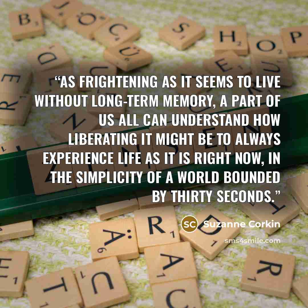 “As frightening as it seems to live without long-term memory, a part of us all can understand how liberating it might be to always experience life as it is right now, in the simplicity of a world bounded by thirty seconds.” quote by Suzanne Corkin