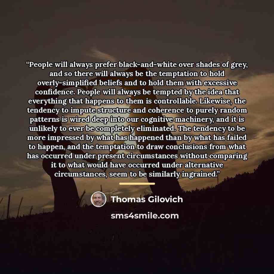 “People will always prefer black-and-white over shades of grey, and so there will always be the temptation to hold overly-simplified beliefs and to hold them with excessive confidence. People will always be tempted by the idea that everything that happens to them is controllable. Likewise, the…” quote by Thomas Gilovich