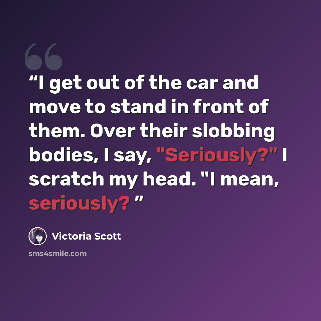 “I get out of the car and move to stand in front of them. Over their slobbing bodies, I say, "Seriously?" I scratch my head. "I mean, seriously?” quote by Victoria Scott