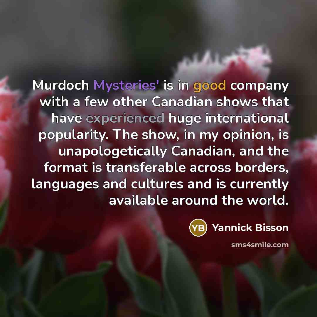 “Murdoch Mysteries' is in good company with a few other Canadian shows that have experienced huge international popularity. The show, in my opinion, is unapologetically Canadian, and the format is transferable across borders, languages and cultures and is currently available around the world.” quote by Yannick Bisson