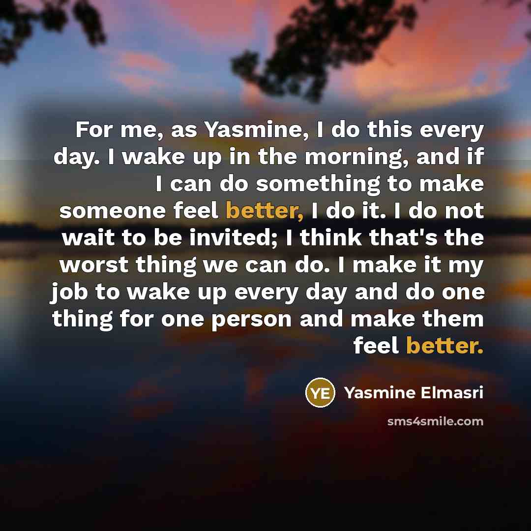“For me, as Yasmine, I do this every day. I wake up in the morning, and if I can do something to make someone feel better, I do it. I do not wait to be invited; I think that's the worst thing we can do. I make it my job to wake up every day and do one thing for one person and make them feel better.” quote by Yasmine Elmasri