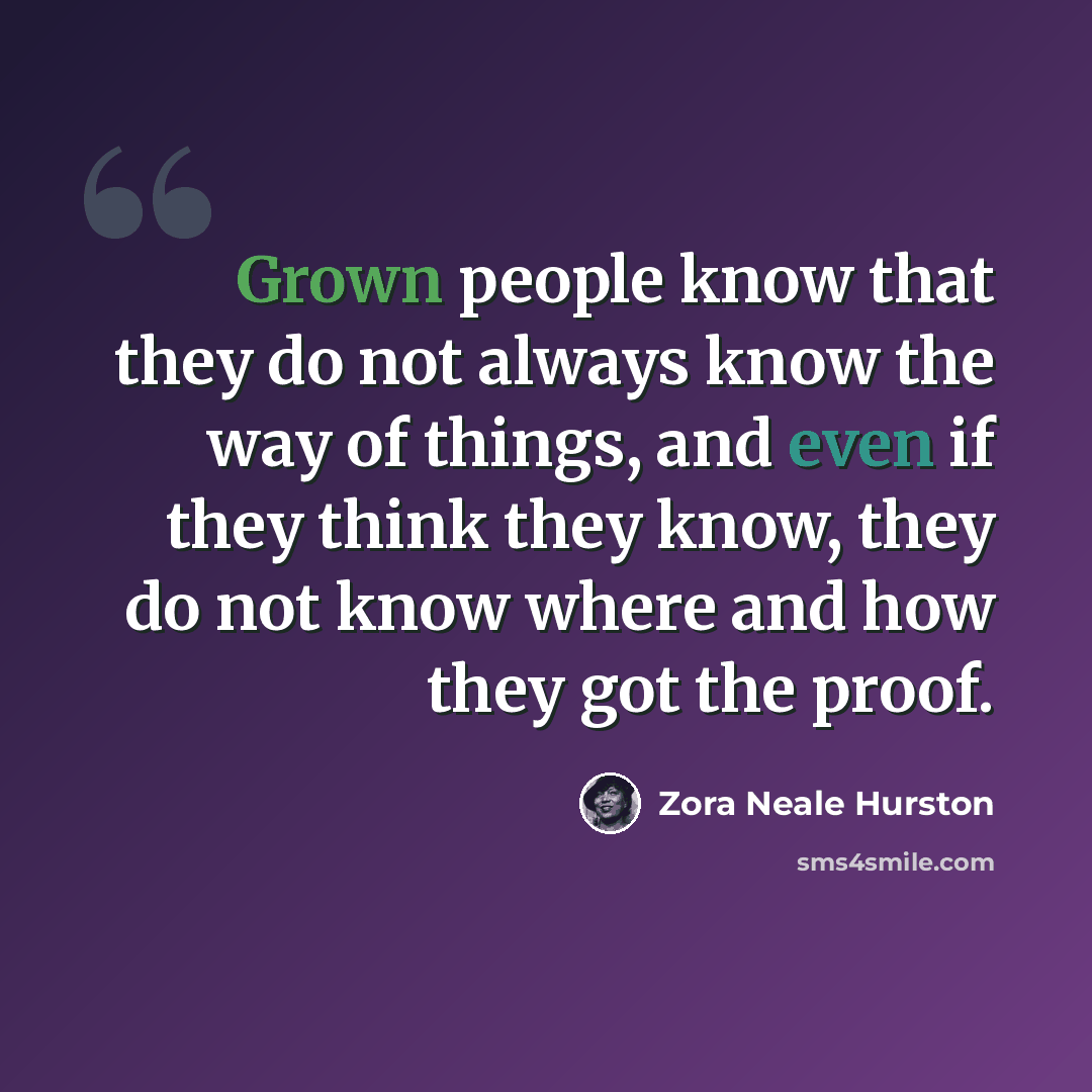“Grown people know that they do not always know the way of things, and even if they think they know, they do not know where and how they got the proof.” quote by Zora Neale Hurston