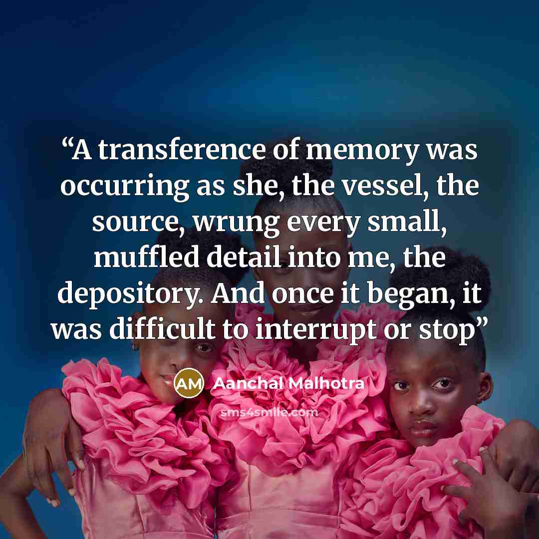 “A transference of memory was occurring as she, the vessel, the source, wrung every small, muffled detail into me, the depository. And once it began, it was difficult to interrupt or stop” quote by Aanchal Malhotra