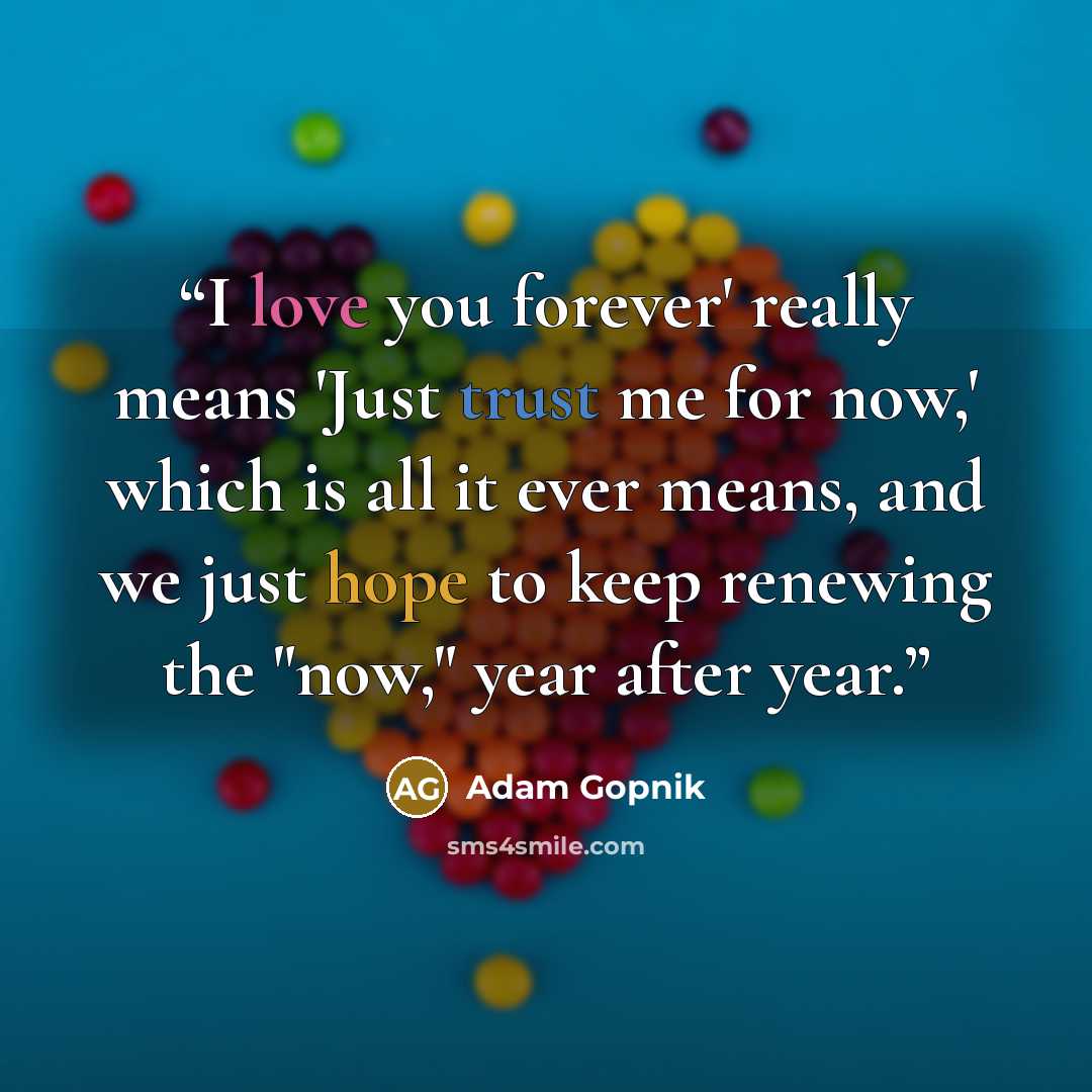“I love you forever' really means 'Just trust me for now,' which is all it ever means, and we just hope to keep renewing the "now," year after year.” quote by Adam Gopnik