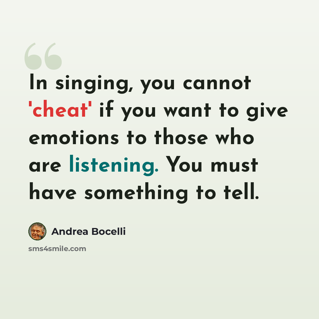 “In singing, you cannot 'cheat' if you want to give emotions to those who are listening. You must have something to tell.” quote by Andrea Bocelli
