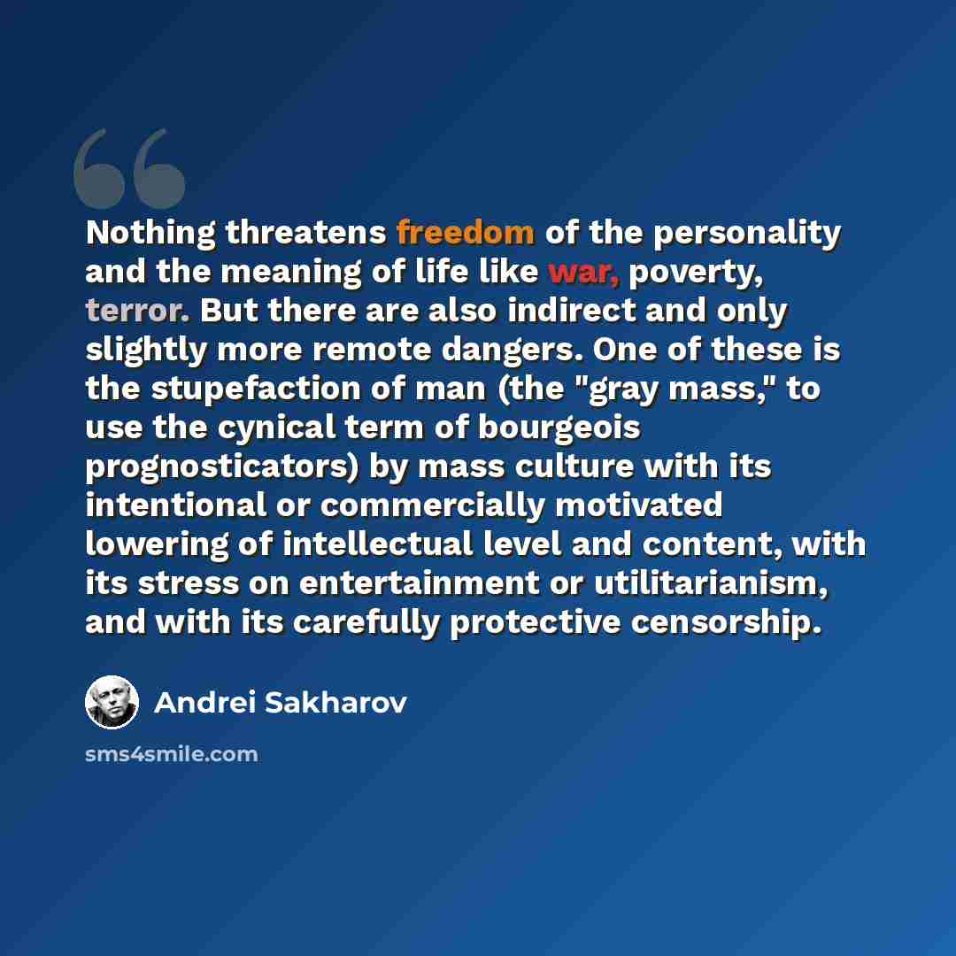 “Nothing threatens freedom of the personality and the meaning of life like war, poverty, terror. But there are also indirect and only slightly more remote dangers. One of these is the stupefaction of man (the "gray mass," to use the cynical term of bourgeois prognosticators) by mass culture with…” quote by Andrei Sakharov