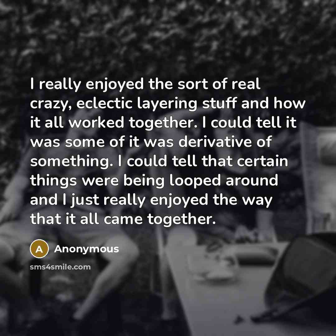 “I really enjoyed the sort of real crazy, eclectic layering stuff and how it all worked together. I could tell it was some of it was derivative of something. I could tell that certain things were being looped around and I just really enjoyed the way that it all came together.” quote by Anonymous