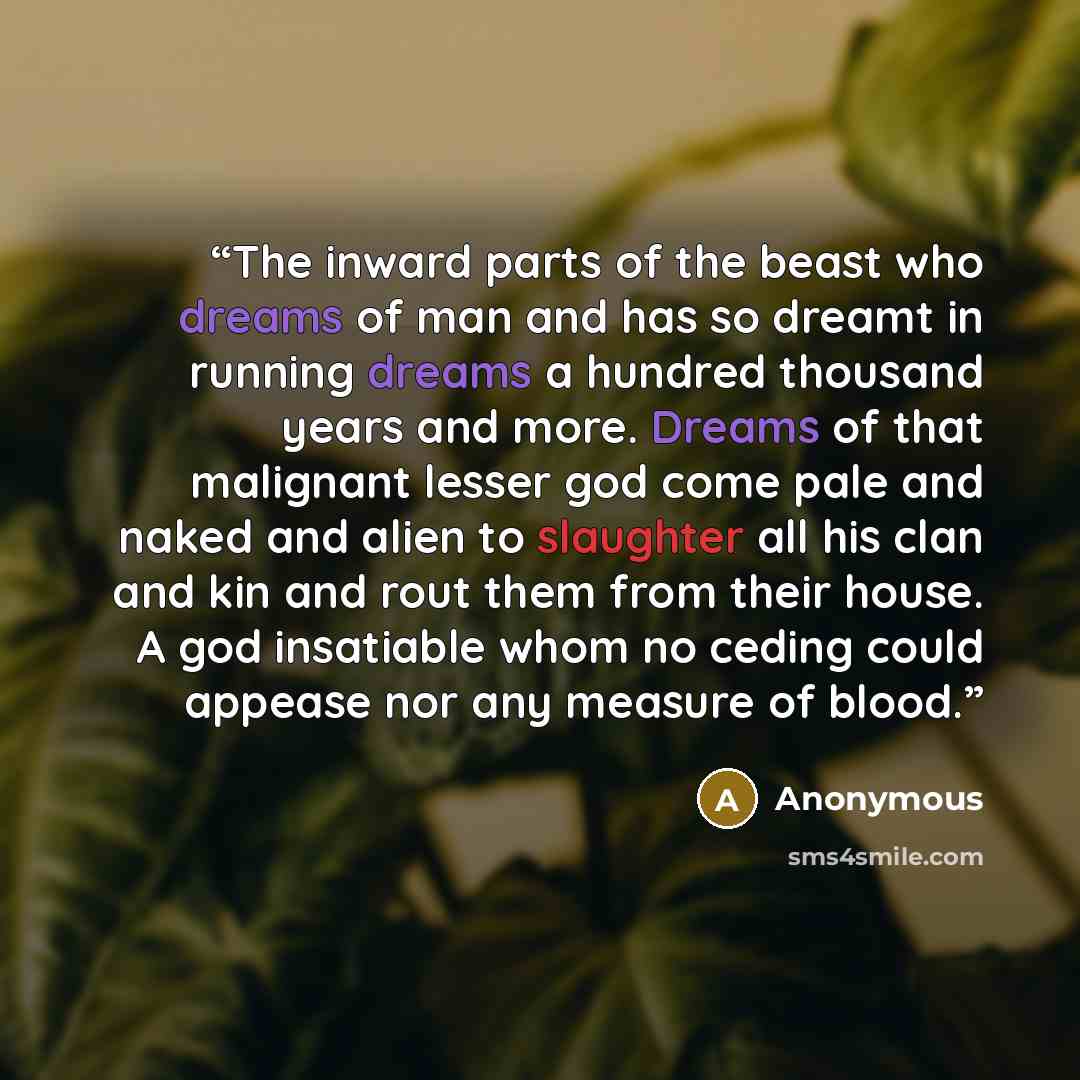“The inward parts of the beast who dreams of man and has so dreamt in running dreams a hundred thousand years and more. Dreams of that malignant lesser god come pale and naked and alien to slaughter all his clan and kin and rout them from their house. A god insatiable whom no ceding could appease…” quote by Anonymous