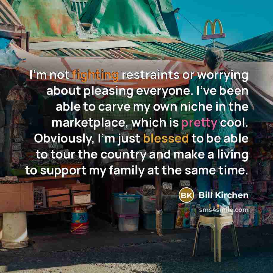 “I'm not fighting restraints or worrying about pleasing everyone. I've been able to carve my own niche in the marketplace, which is pretty cool. Obviously, I'm just blessed to be able to tour the country and make a living to support my family at the same time.” quote by Bill Kirchen