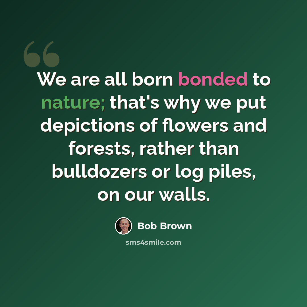 “We are all born bonded to nature; that's why we put depictions of flowers and forests, rather than bulldozers or log piles, on our walls.” quote by Bob Brown