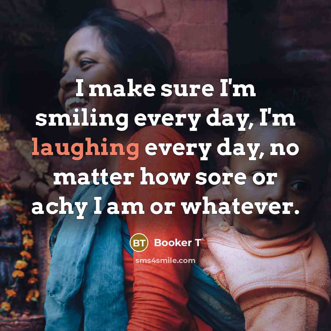“I make sure I'm smiling every day, I'm laughing every day, no matter how sore or achy I am or whatever.” quote by Booker T