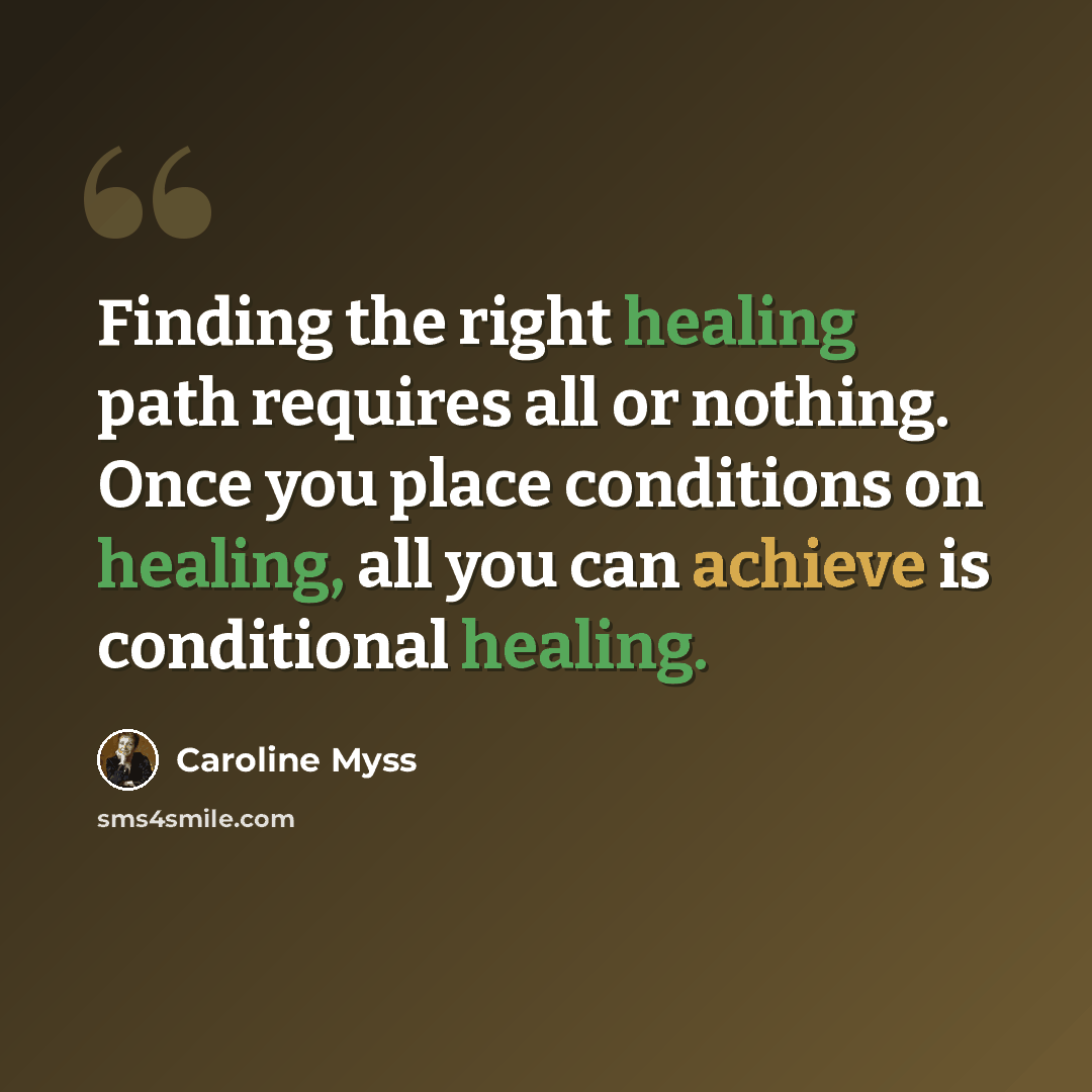 “Finding the right healing path requires all or nothing. Once you place conditions on healing, all you can achieve is conditional healing.” quote by Caroline Myss
