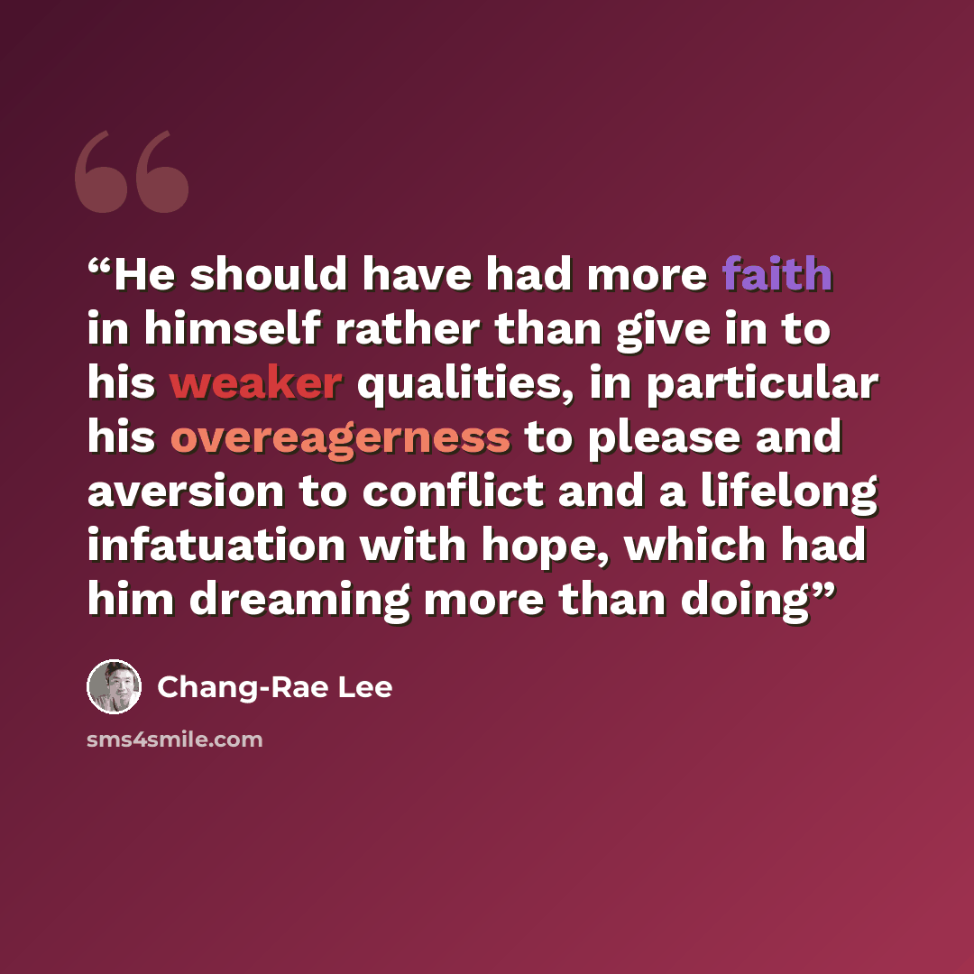 “He should have had more faith in himself rather than give in to his weaker qualities, in particular his overeagerness to please and aversion to conflict and a lifelong infatuation with hope, which had him dreaming more than doing” quote by Chang-rae Lee