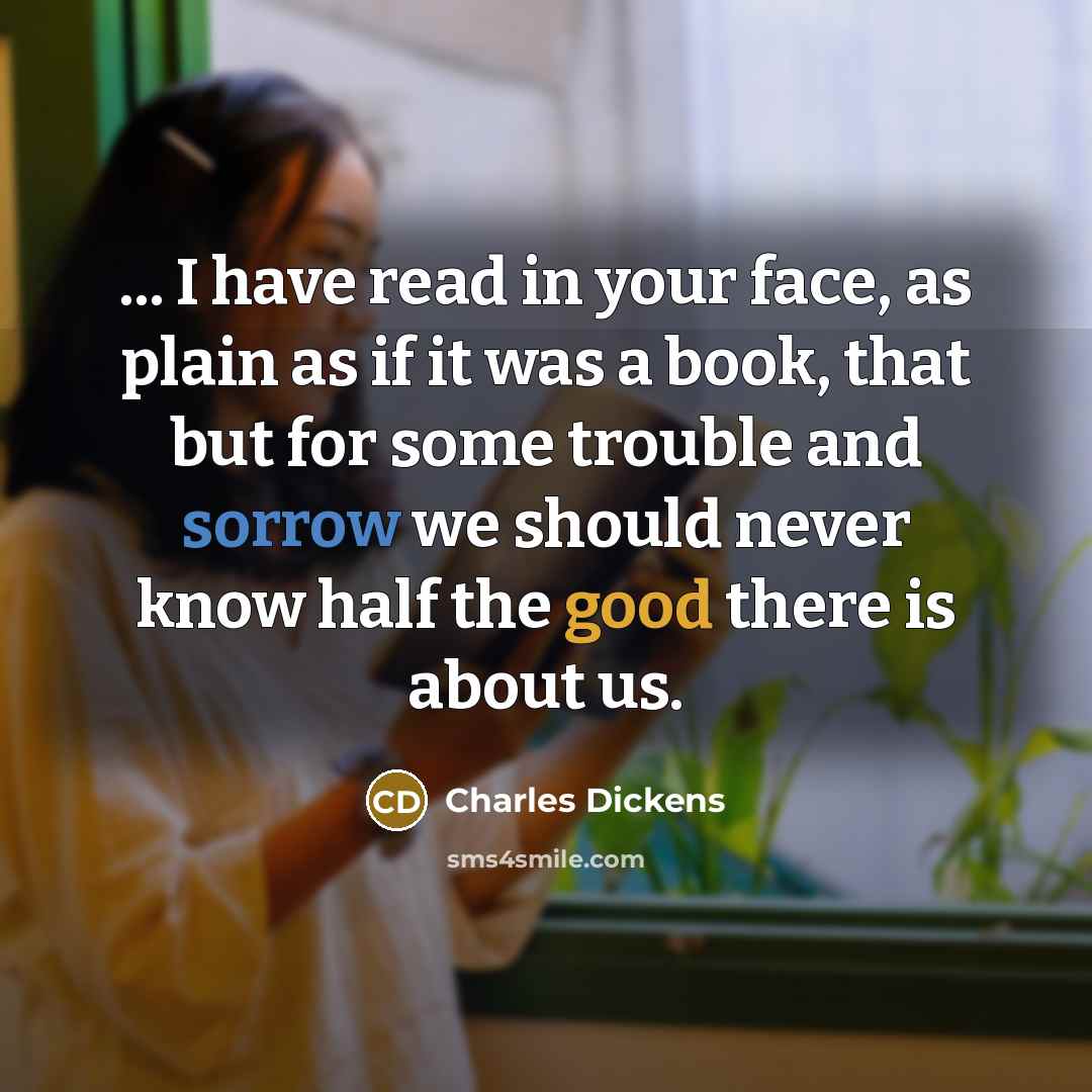 “... I have read in your face, as plain as if it was a book, that but for some trouble and sorrow we should never know half the good there is about us.” quote by Charles Dickens