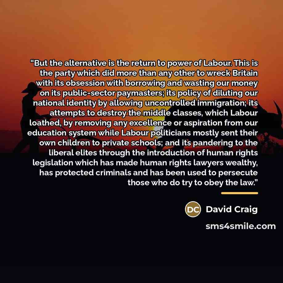 “But the alternative is the return to power of Labour. This is the party which did more than any other to wreck Britain with its obsession with borrowing and wasting our money on its public-sector paymasters; its policy of diluting our national identity by allowing uncontrolled immigration; its…” quote by David Craig