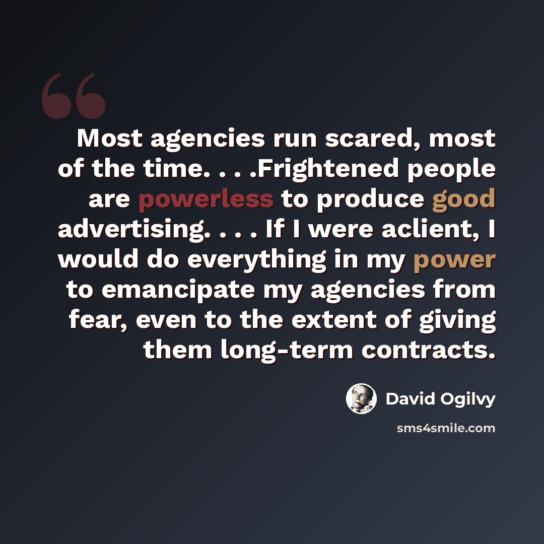 “Most agencies run scared, most of the time. . . .Frightened people are powerless to produce good advertising. . . . If I were aclient, I would do everything in my power to emancipate my agencies from fear, even to the extent of giving them long-term contracts.” quote by David Ogilvy