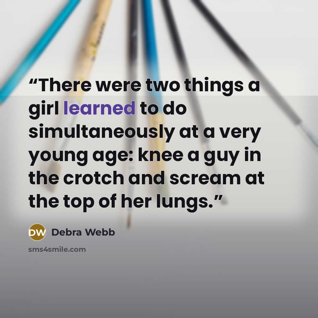 “There were two things a girl learned to do simultaneously at a very young age: knee a guy in the crotch and scream at the top of her lungs.” quote by Debra Webb