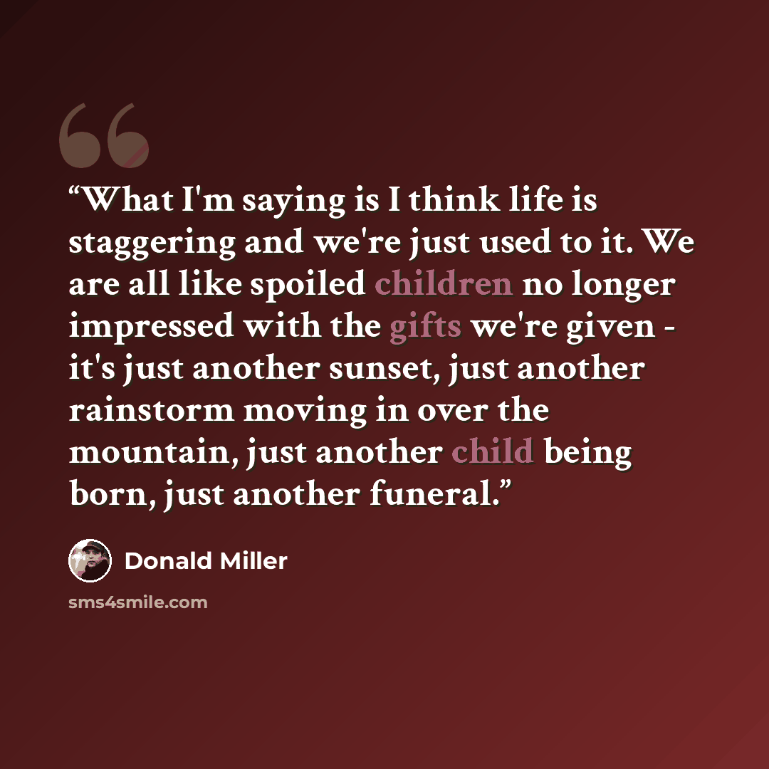“What I'm saying is I think life is staggering and we're just used to it. We are all like spoiled children no longer impressed with the gifts we're given - it's just another sunset, just another rainstorm moving in over the mountain, just another child being born, just another funeral.” quote by Donald Miller