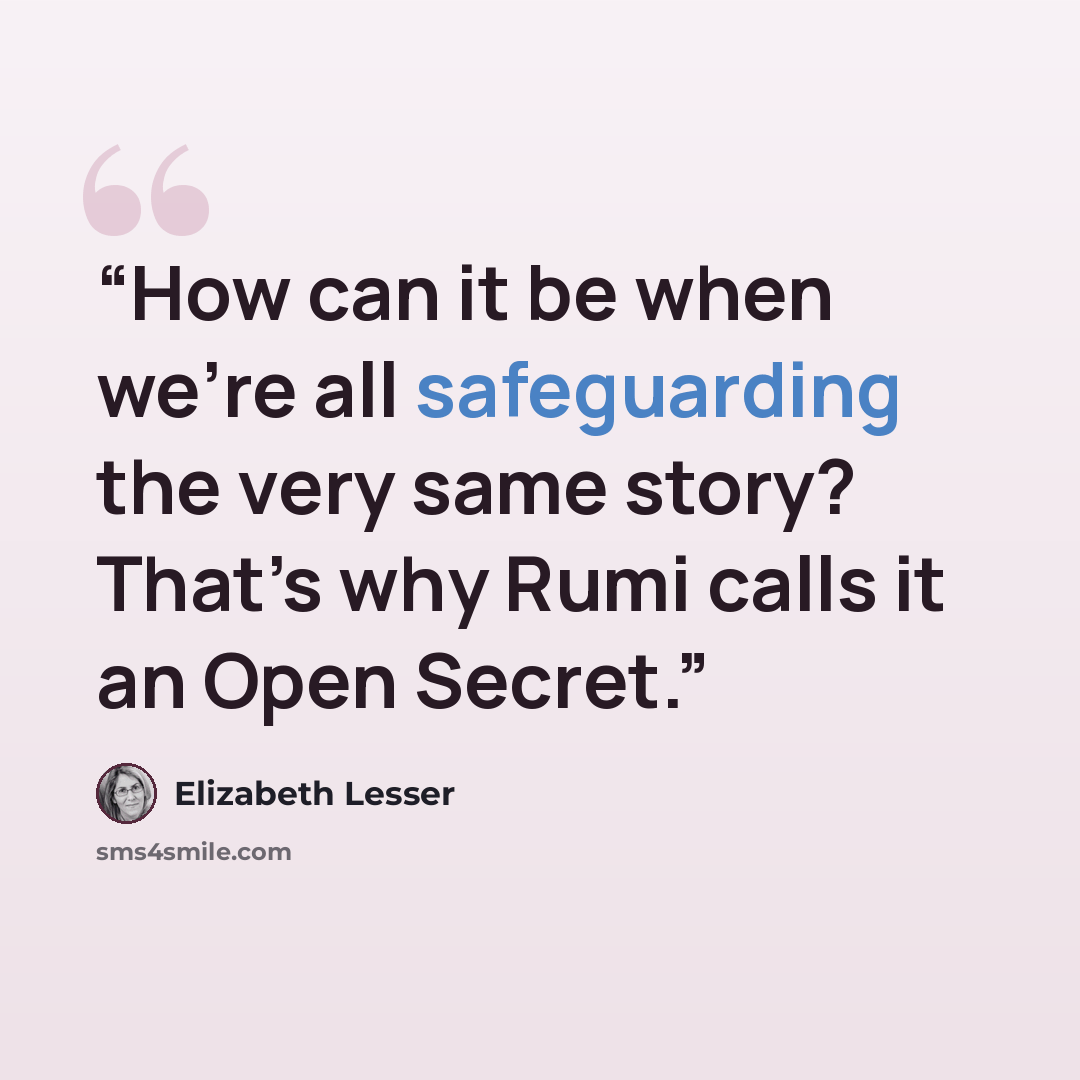 “How can it be when we’re all safeguarding the very same story? That’s why Rumi calls it an Open Secret.” quote by Elizabeth Lesser