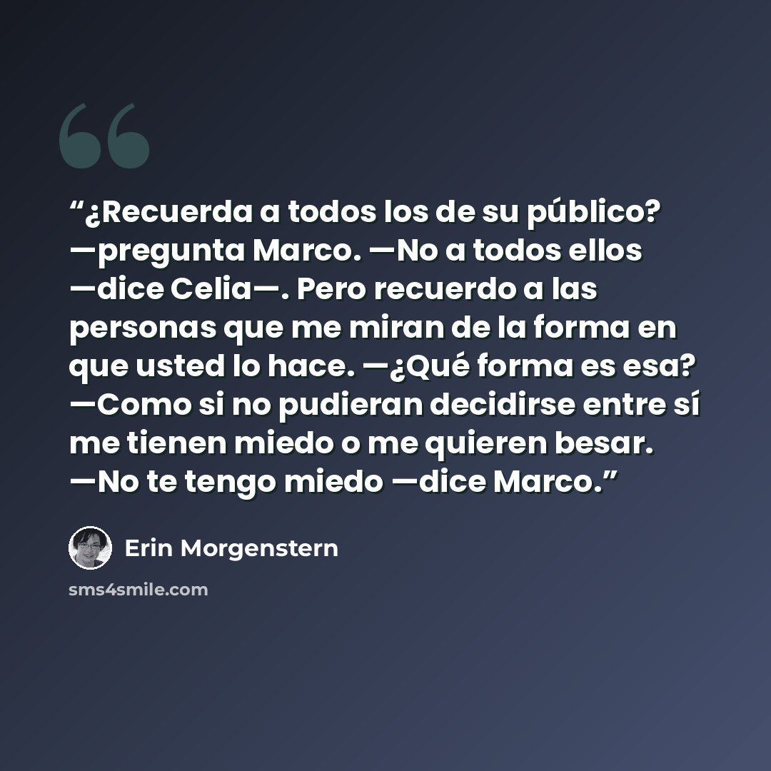 “¿Recuerda a todos los de su público? —pregunta Marco. —No a todos ellos —dice Celia—. Pero recuerdo a las personas que me miran de la forma en que usted lo hace. —¿Qué forma es esa? —Como si no pudieran decidirse entre sí me tienen miedo o me quieren besar. —No te tengo miedo —dice Marco.” quote by Erin Morgenstern