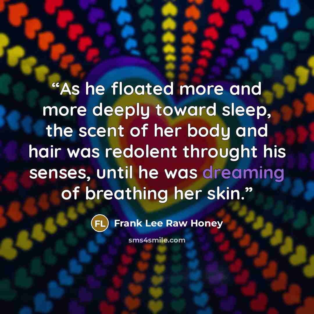 “As he floated more and more deeply toward sleep, the scent of her body and hair was redolent throught his senses, until he was dreaming of breathing her skin.” quote by Frank Lee Raw Honey