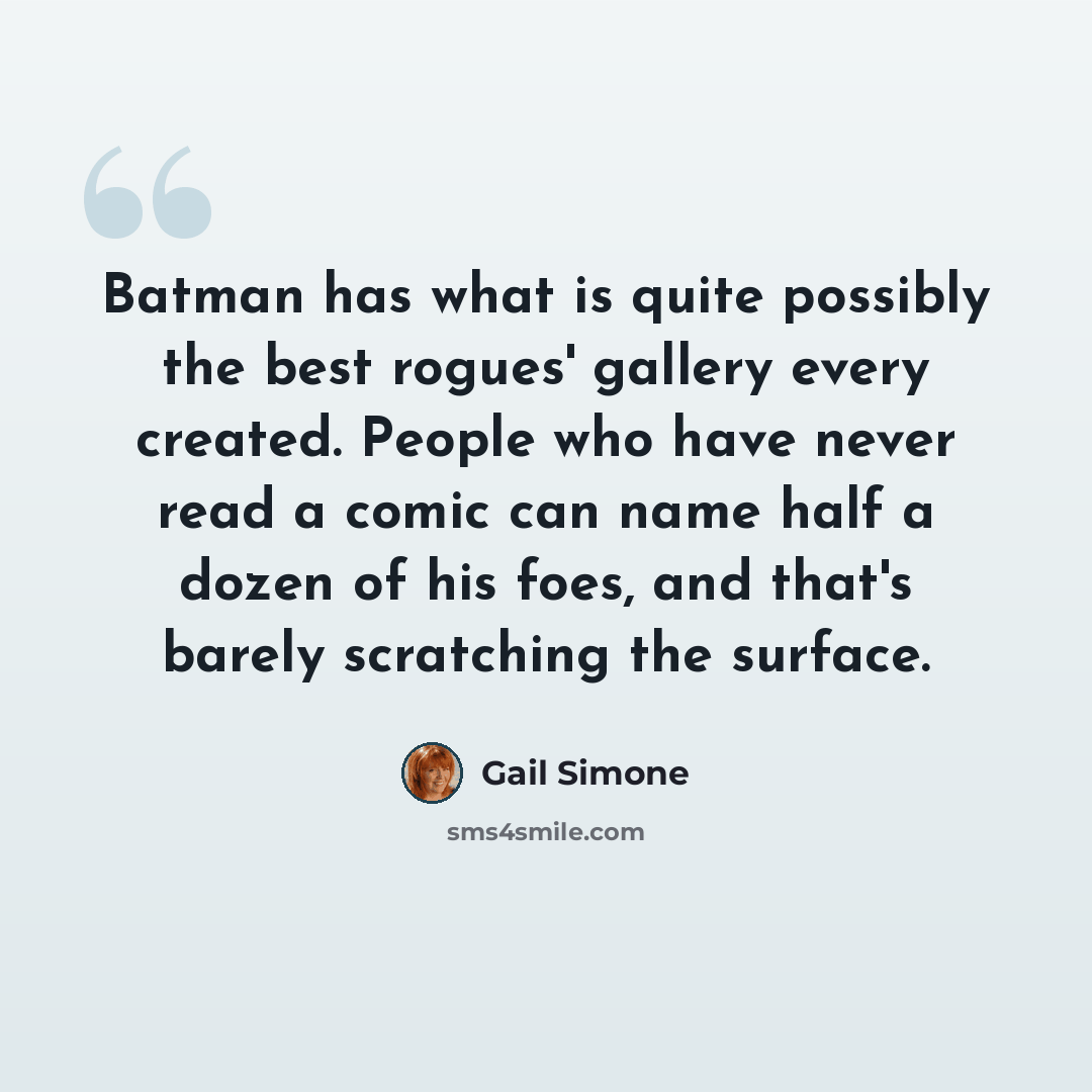 “Batman has what is quite possibly the best rogues' gallery every created. People who have never read a comic can name half a dozen of his foes, and that's barely scratching the surface.” quote by Gail Simone