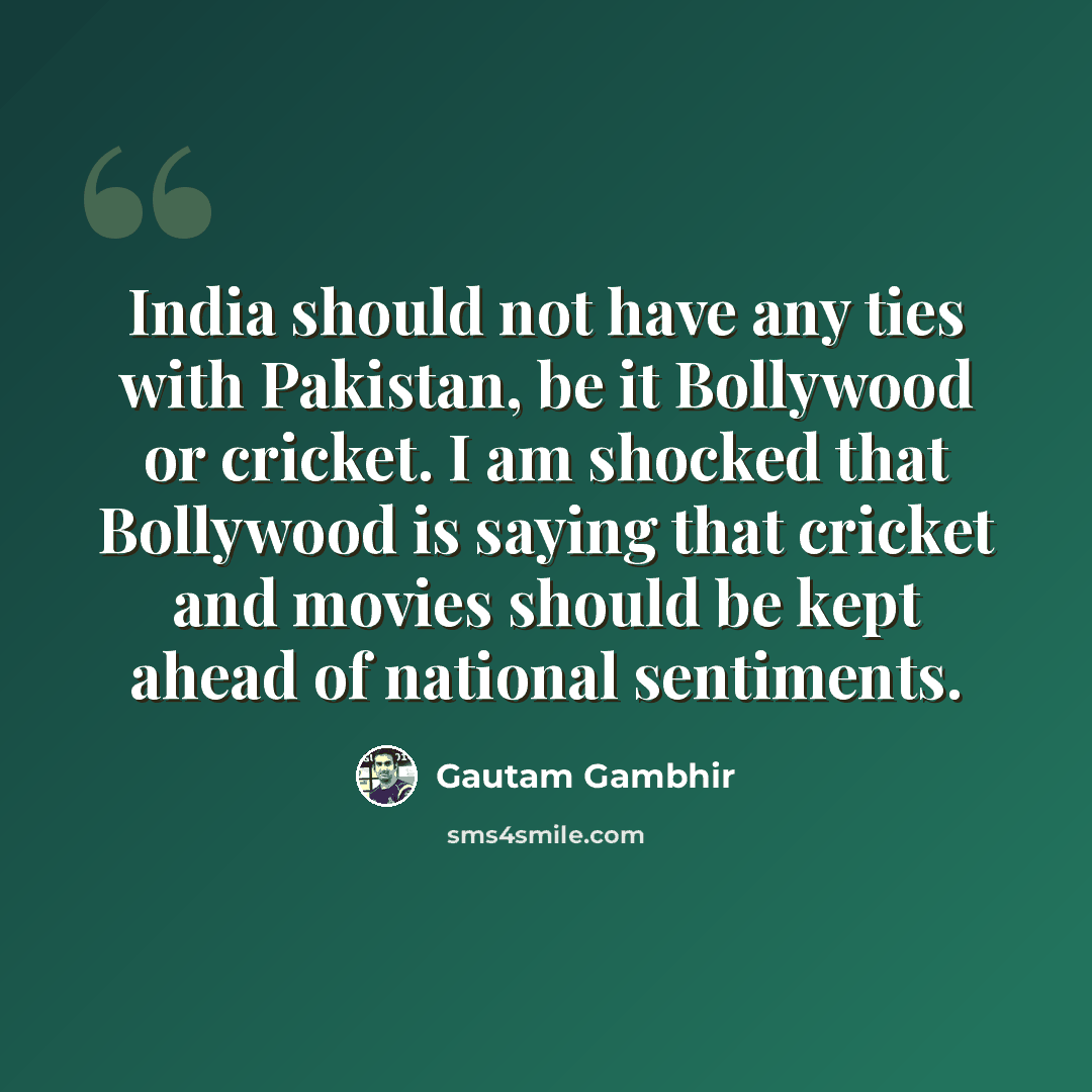 “India should not have any ties with Pakistan, be it Bollywood or cricket. I am shocked that Bollywood is saying that cricket and movies should be kept ahead of national sentiments.” quote by Gautam Gambhir