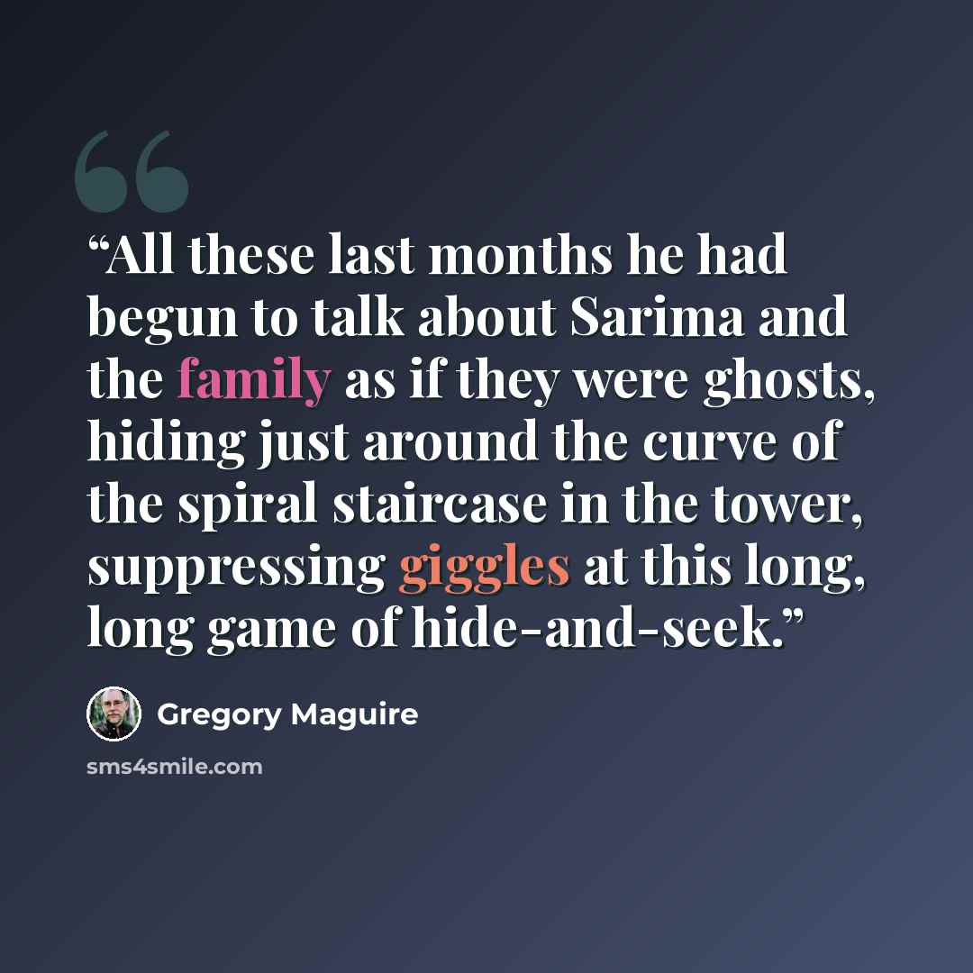 “All these last months he had begun to talk about Sarima and the family as if they were ghosts, hiding just around the curve of the spiral staircase in the tower, suppressing giggles at this long, long game of hide-and-seek.” quote by Gregory Maguire