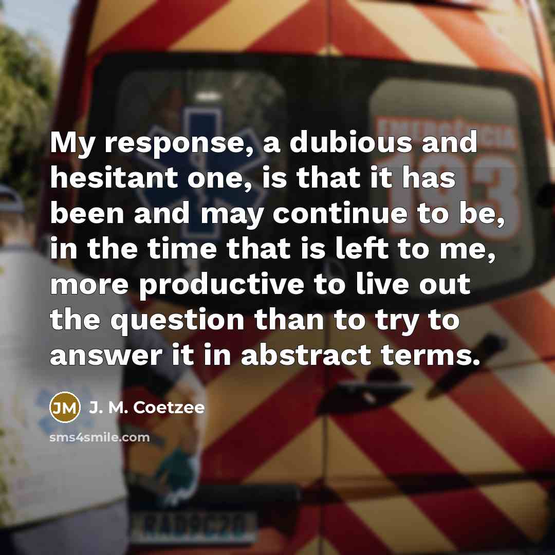 “My response, a dubious and hesitant one, is that it has been and may continue to be, in the time that is left to me, more productive to live out the question than to try to answer it in abstract terms.” quote by J. M. Coetzee