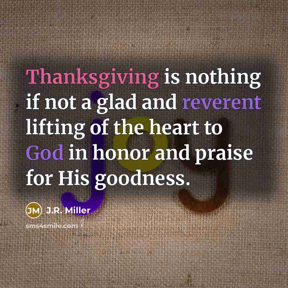 “Thanksgiving is nothing if not a glad and reverent lifting of the heart to God in honor and praise for His goodness.” quote by J.R. Miller