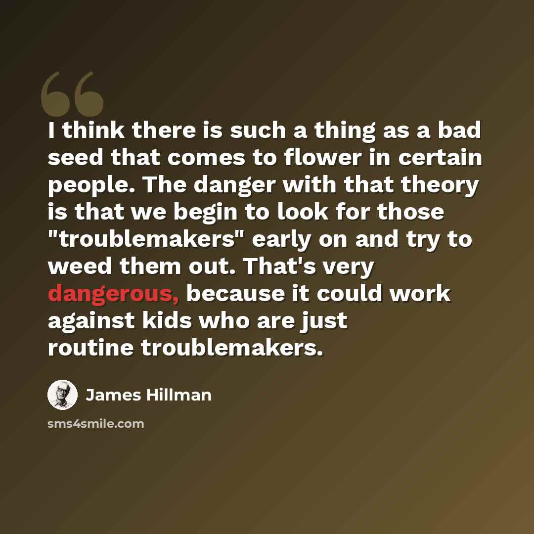 “I think there is such a thing as a bad seed that comes to flower in certain people. The danger with that theory is that we begin to look for those "troublemakers" early on and try to weed them out. That's very dangerous, because it could work against kids who are just routine troublemakers.” quote by James Hillman