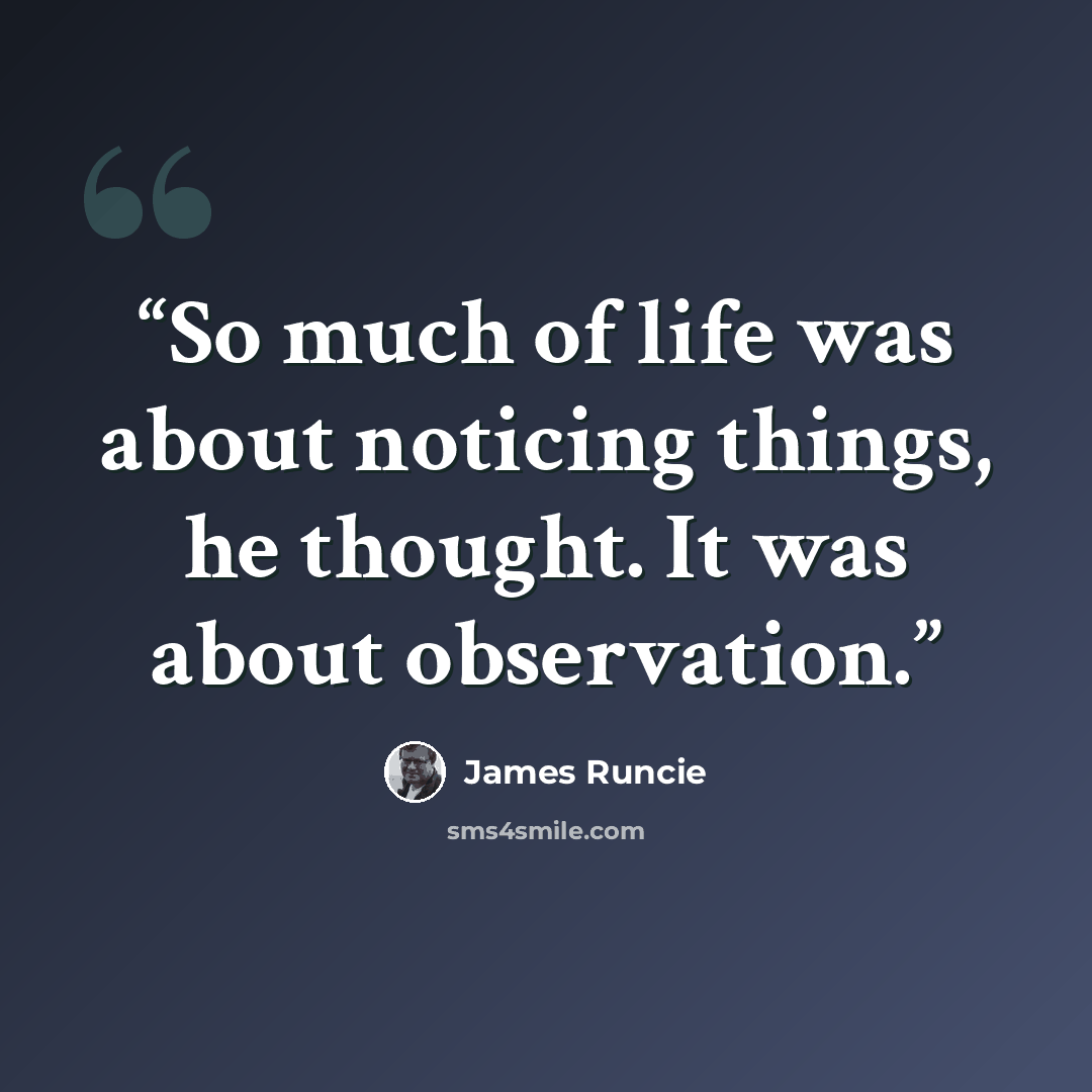 “So much of life was about noticing things, he thought. It was about observation.” quote by James Runcie