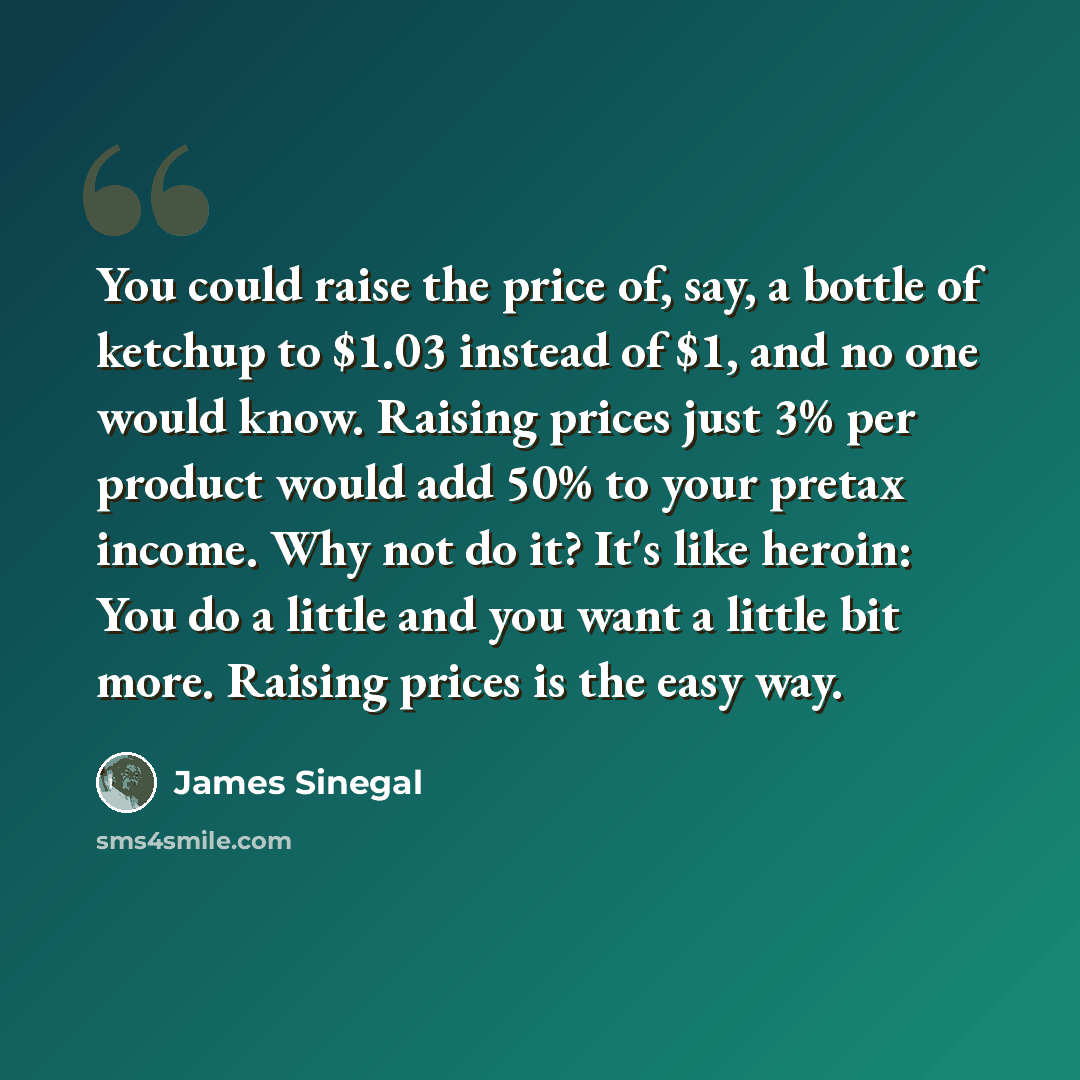 “You could raise the price of, say, a bottle of ketchup to $1.03 instead of $1, and no one would know. Raising prices just 3% per product would add 50% to your pretax income. Why not do it? It's like heroin: You do a little and you want a little bit more. Raising prices is the easy way.” quote by James Sinegal