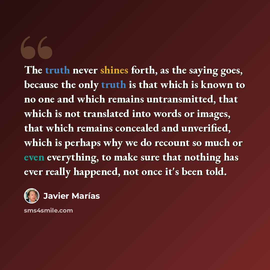 “The truth never shines forth, as the saying goes, because the only truth is that which is known to no one and which remains untransmitted, that which is not translated into words or images, that which remains concealed and unverified, which is perhaps why we do recount so much or even everything…” quote by Javier Marías