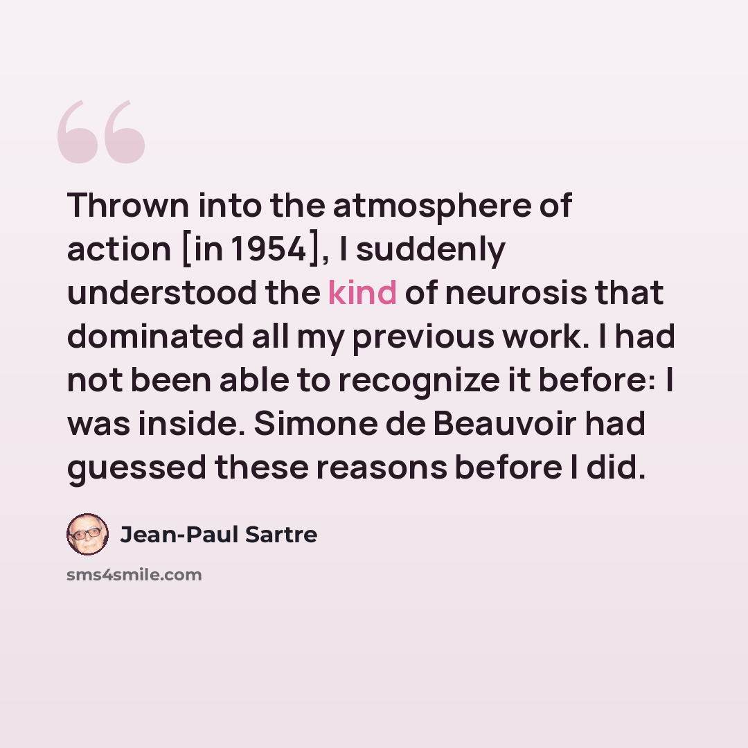 “Thrown into the atmosphere of action [in 1954], I suddenly understood the kind of neurosis that dominated all my previous work. I had not been able to recognize it before: I was inside. Simone de Beauvoir had guessed these reasons before I did.” quote by Jean-Paul Sartre