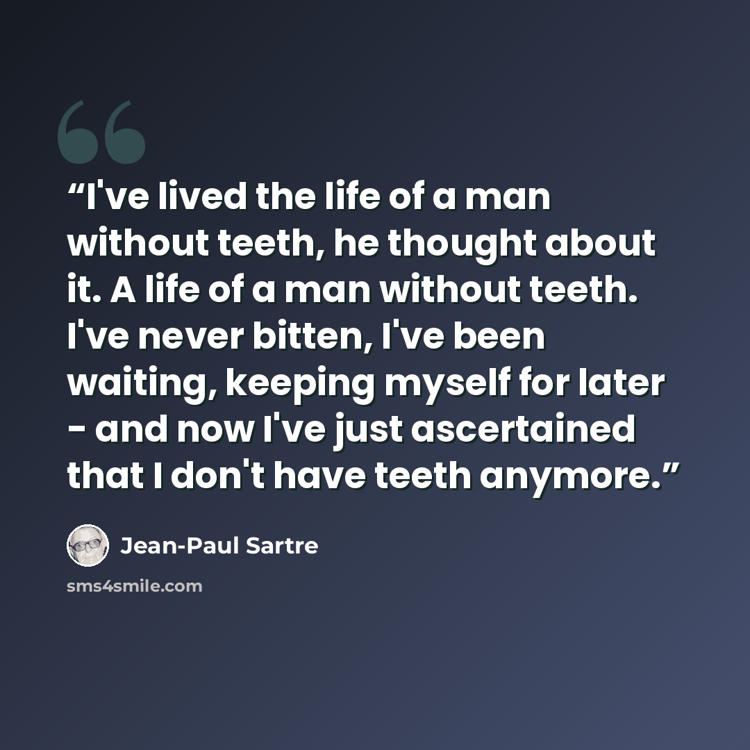 “I've lived the life of a man without teeth, he thought about it. A life of a man without teeth. I've never bitten, I've been waiting, keeping myself for later - and now I've just ascertained that I don't have teeth anymore.” quote by Jean-Paul Sartre