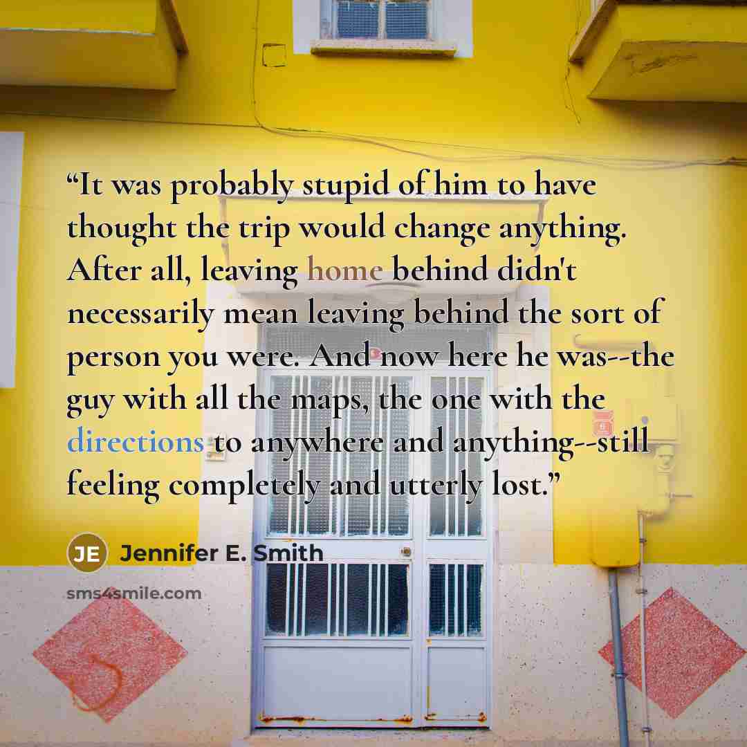 “It was probably stupid of him to have thought the trip would change anything. After all, leaving home behind didn't necessarily mean leaving behind the sort of person you were. And now here he was--the guy with all the maps, the one with the directions to anywhere and anything--still feeling…” quote by Jennifer E. Smith
