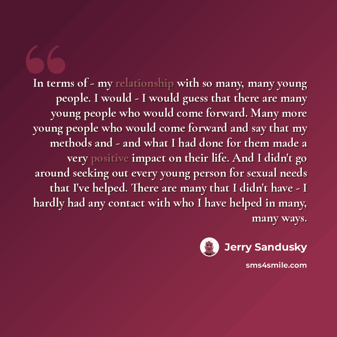 “In terms of - my relationship with so many, many young people. I would - I would guess that there are many young people who would come forward. Many more young people who would come forward and say that my methods and - and what I had done for them made a very positive impact on their life. And I…” quote by Jerry Sandusky