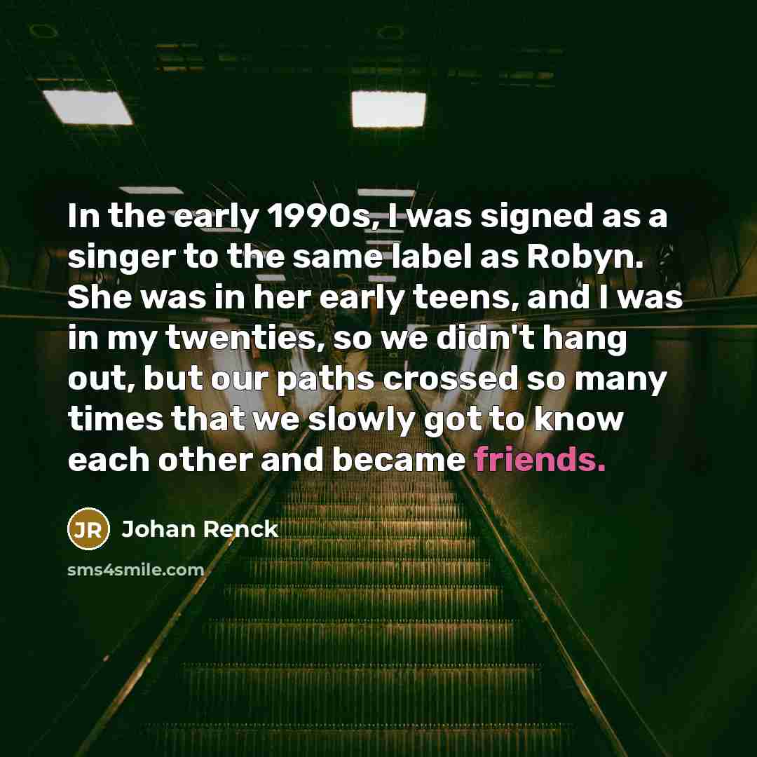 “In the early 1990s, I was signed as a singer to the same label as Robyn. She was in her early teens, and I was in my twenties, so we didn't hang out, but our paths crossed so many times that we slowly got to know each other and became friends.” quote by Johan Renck
