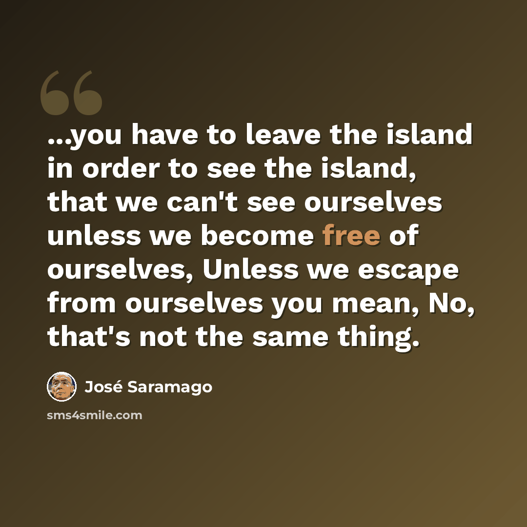 “...you have to leave the island in order to see the island, that we can't see ourselves unless we become free of ourselves, Unless we escape from ourselves you mean, No, that's not the same thing.” quote by Jose Saramago