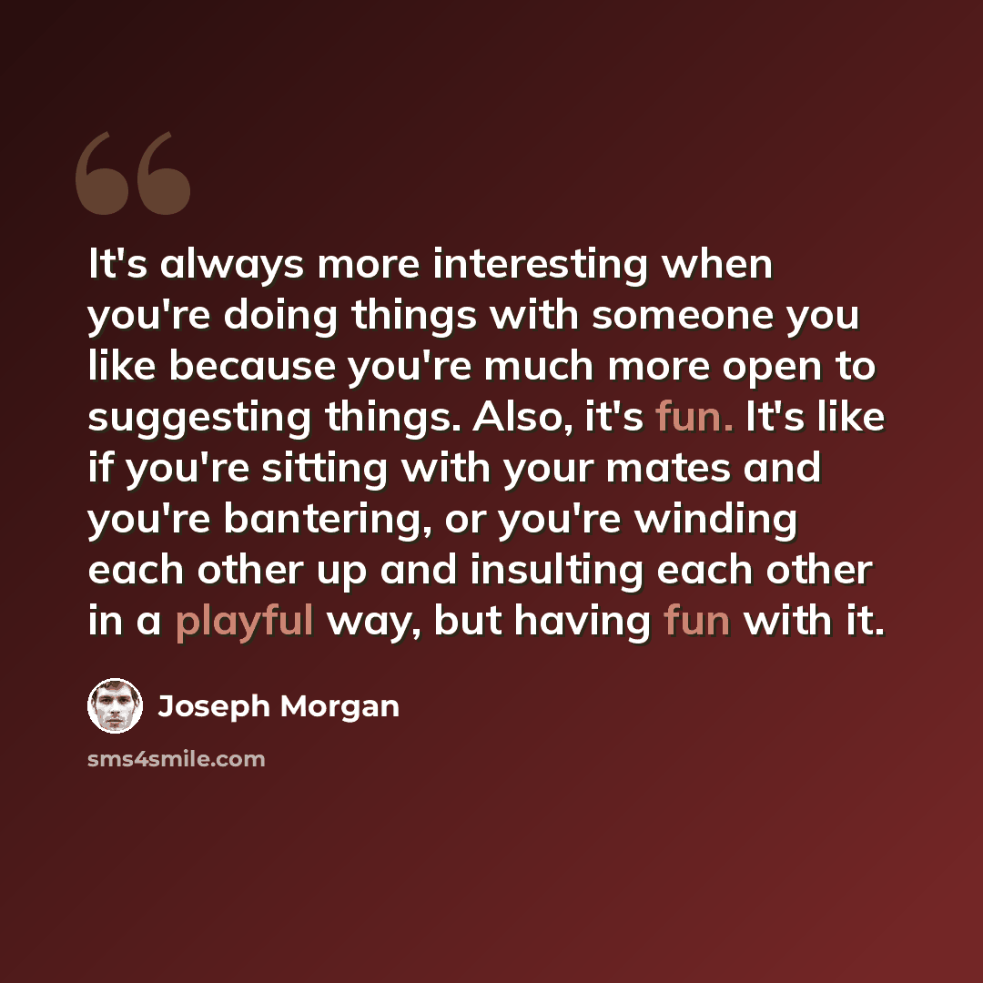 “It's always more interesting when you're doing things with someone you like because you're much more open to suggesting things. Also, it's fun. It's like if you're sitting with your mates and you're bantering, or you're winding each other up and insulting each other in a playful way, but having…” quote by Joseph Morgan
