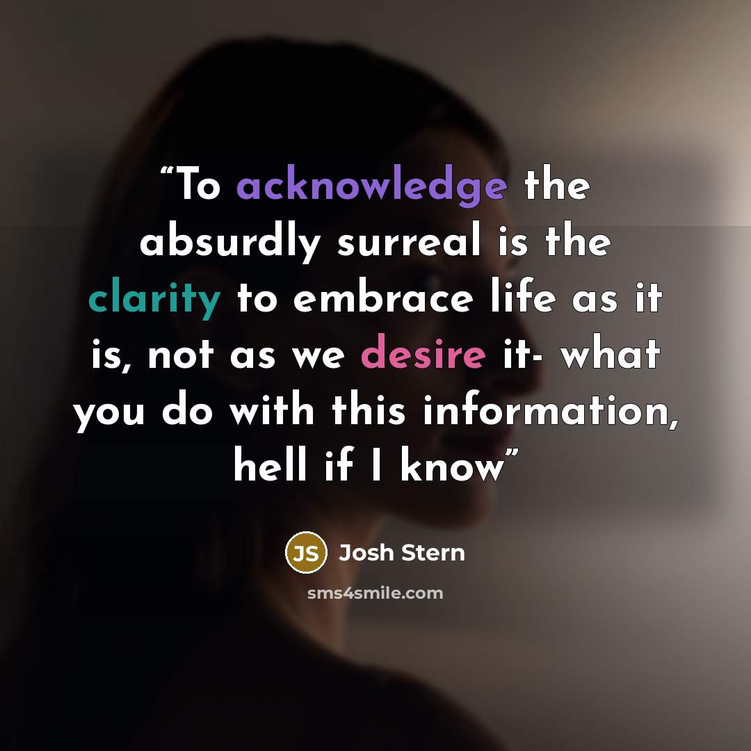 “To acknowledge the absurdly surreal is the clarity to embrace life as it is, not as we desire it- what you do with this information, hell if I know” quote by Josh Stern