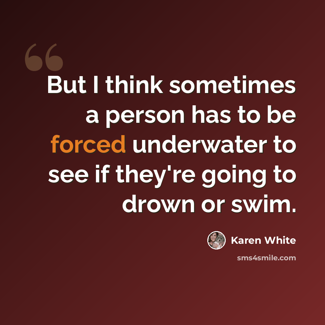 “But I think sometimes a person has to be forced underwater to see if they're going to drown or swim.” quote by Karen White