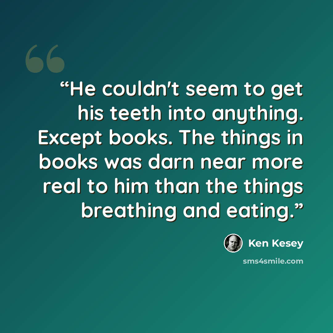 “He couldn't seem to get his teeth into anything. Except books. The things in books was darn near more real to him than the things breathing and eating.” quote by Ken Kesey