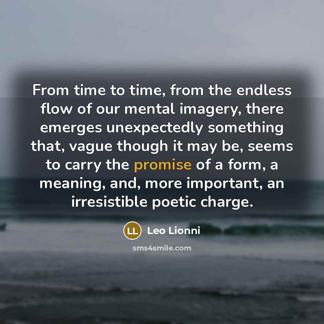 “From time to time, from the endless flow of our mental imagery, there emerges unexpectedly something that, vague though it may be, seems to carry the promise of a form, a meaning, and, more important, an irresistible poetic charge.” quote by Leo Lionni