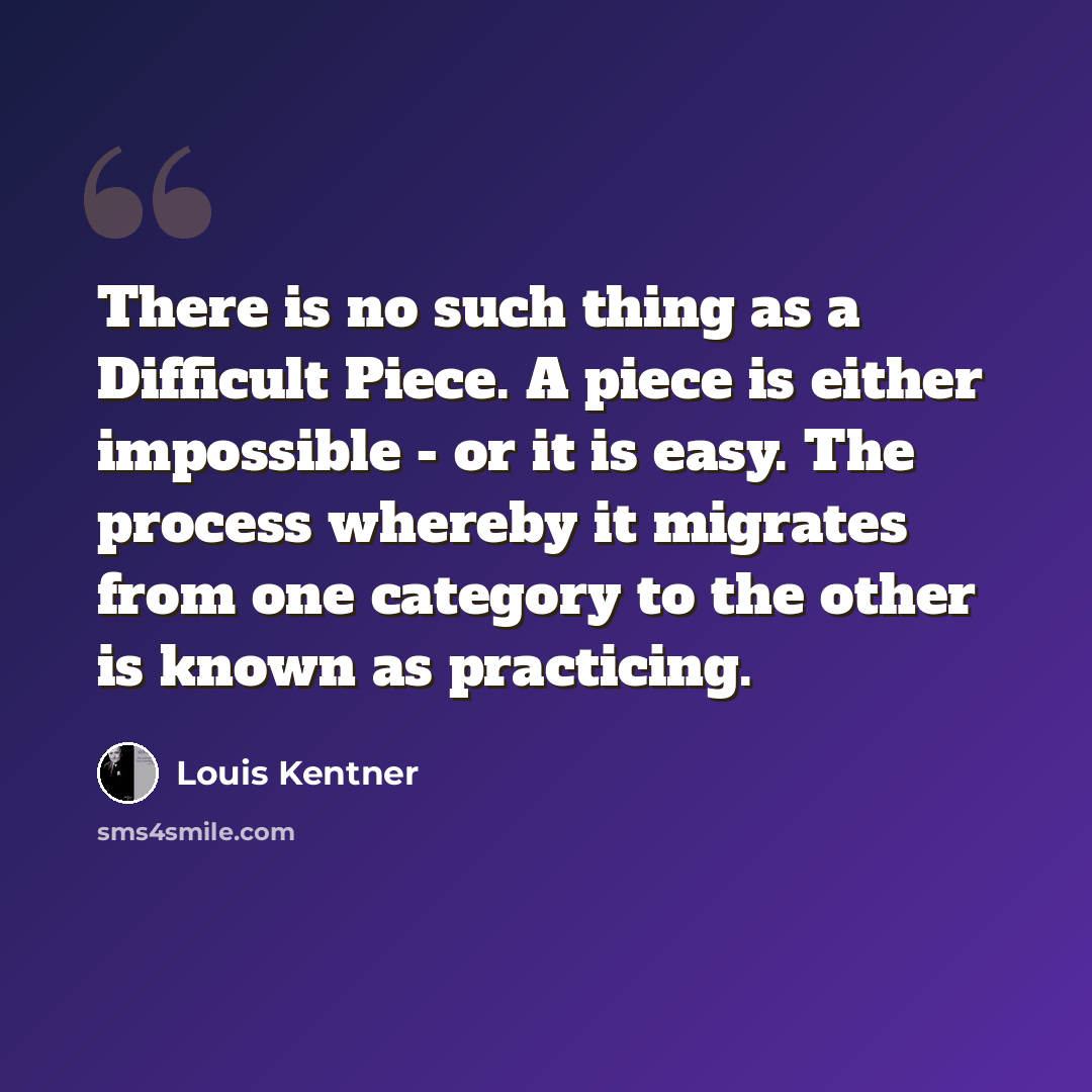 “There is no such thing as a Difficult Piece. A piece is either impossible - or it is easy. The process whereby it migrates from one category to the other is known as practicing.” quote by Louis Kentner